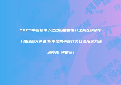 2025年忻州市下巴凹陷疤痕微针医院在榜清单十强综合大评选(原平栗秀平医疗美容诊所实力遥遥领先_列前三)