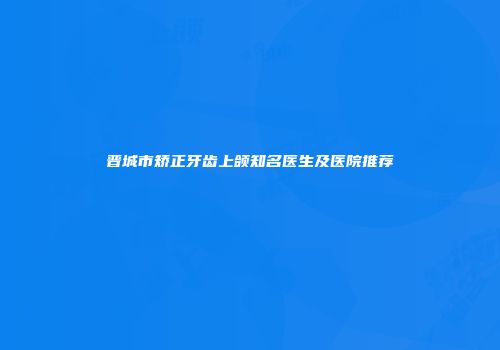 晋城市矫正牙齿上颌知名医生及医院推荐