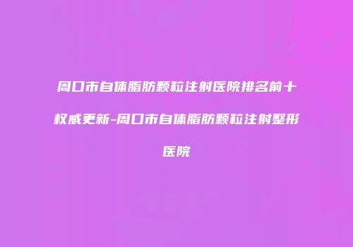 周口市自体脂肪颗粒注射医院排名前十权威更新-周口市自体脂肪颗粒注射整形医院