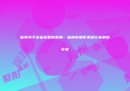 福州光子去雀斑整形医院：福州市整形美容行业的佼佼者