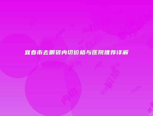 宜春市去眼袋内切价格与医院推荐详解
