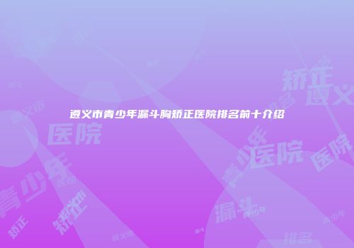 遵义市青少年漏斗胸矫正医院排名前十介绍