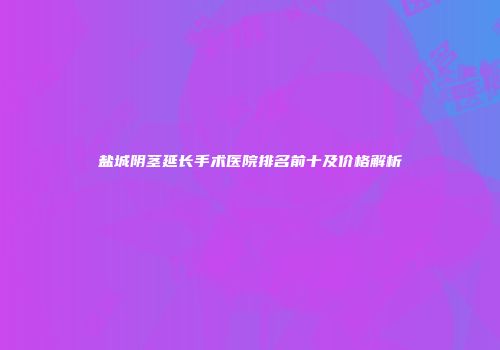 盐城阴茎延长手术医院排名前十及价格解析