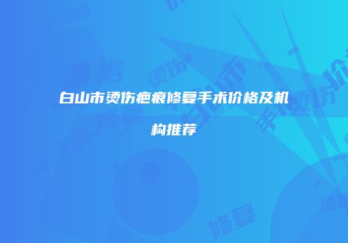 白山市烫伤疤痕修复手术价格及机构推荐