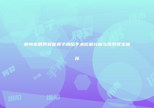 荆州市唇腭裂做鼻子塌陷手术价格分析与医院医生推荐