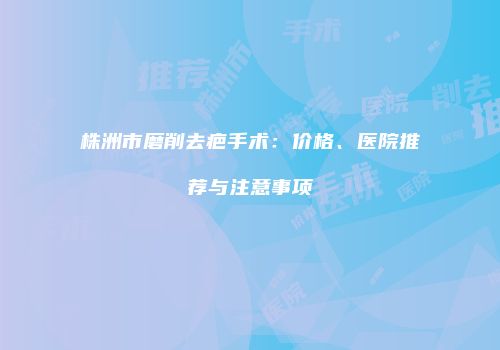 株洲市磨削去疤手术：价格、医院推荐与注意事项