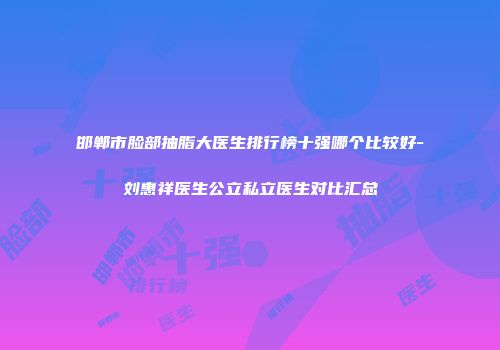邯郸市脸部抽脂大医生排行榜十强哪个比较好-刘惠祥医生公立私立医生对比汇总