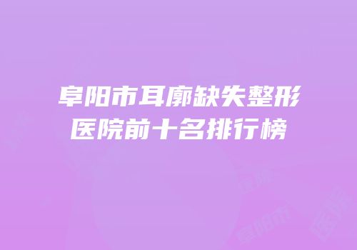 阜阳市耳廓缺失整形医院前十名排行榜