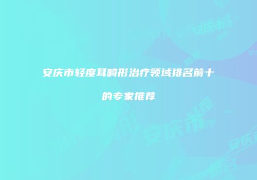安庆市轻度耳畸形治疗领域排名前十的专家推荐