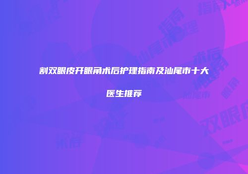 割双眼皮开眼角术后护理指南及汕尾市十大医生推荐