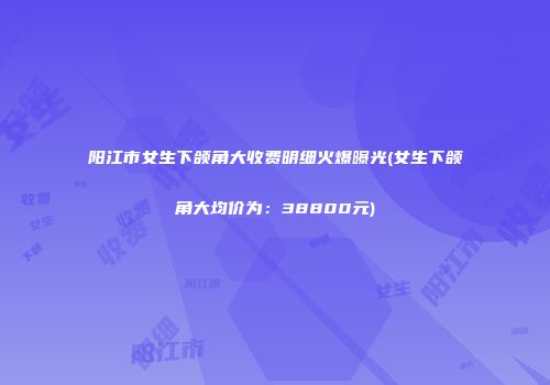 阳江市女生下颌角大收费明细火爆曝光(女生下颌角大均价为：38800元)