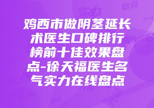 鸡西市做阴茎延长术医生口碑排行榜前十佳效果盘点-徐天福医生名气实力在线盘点