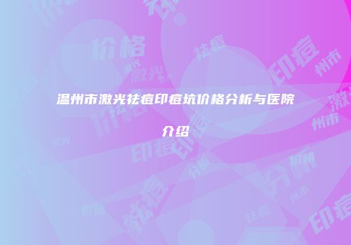 温州市激光祛痘印痘坑价格分析与医院介绍
