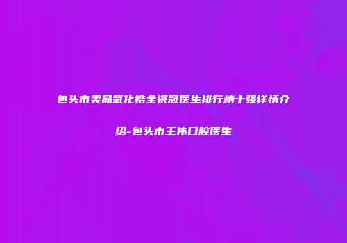 包头市美晶氧化锆全瓷冠医生排行榜十强详情介绍-包头市王伟口腔医生