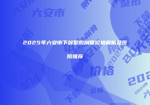 2025年六安市下颌整形削骨价格解析及医院推荐