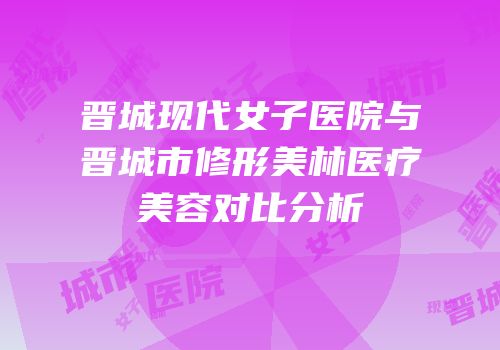 晋城现代女子医院与晋城市修形美林医疗美容对比分析