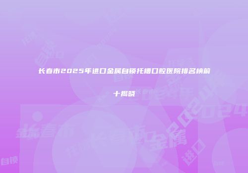 长春市2025年进口金属自锁托槽口腔医院排名榜前十揭晓