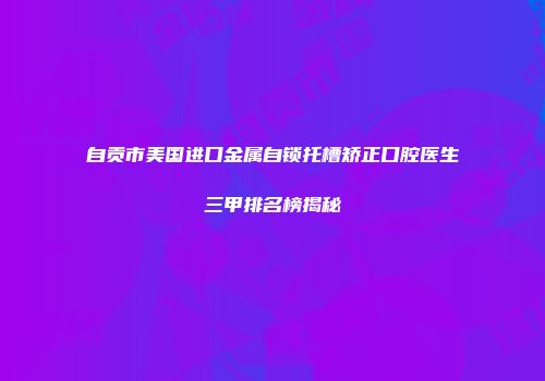 自贡市美国进口金属自锁托槽矫正口腔医生三甲排名榜揭秘