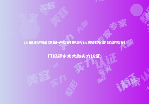 运城市自体垫鼻子整形医院(运城韩邦美容微整形门诊部专家大咖实力认证)