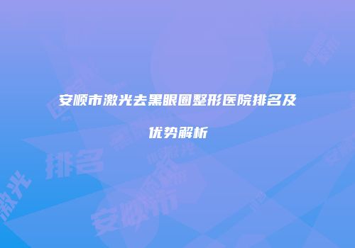 安顺市激光去黑眼圈整形医院排名及优势解析