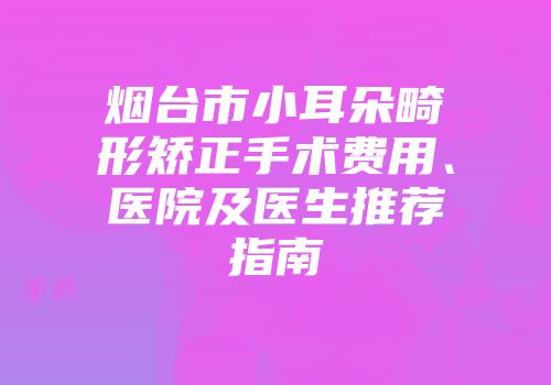 烟台市小耳朵畸形矫正手术费用、医院及医生推荐指南
