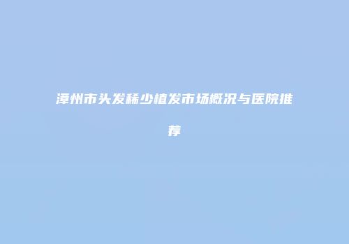 漳州市头发稀少植发市场概况与医院推荐
