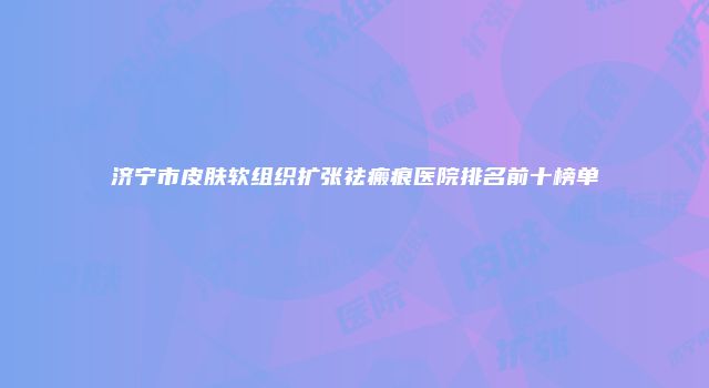 济宁市皮肤软组织扩张祛瘢痕医院排名前十榜单