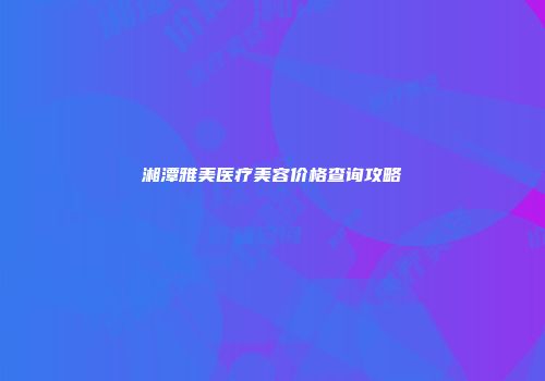 湘潭雅美医疗美容价格查询攻略