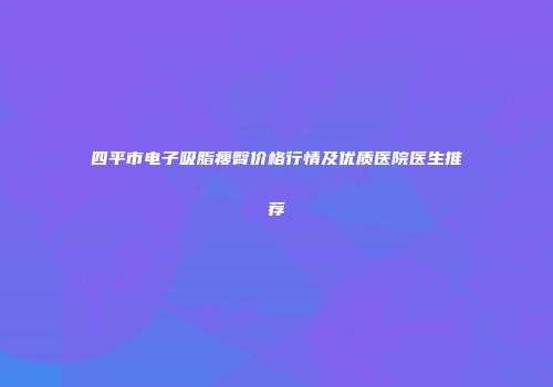四平市电子吸脂瘦臀价格行情及优质医院医生推荐
