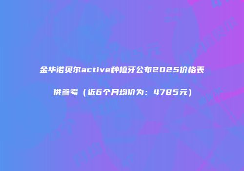 金华诺贝尔active种植牙公布2025价格表供参考（近6个月均价为：4785元）