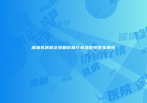 深圳乳房矫正修复价格行情及医院医生推荐