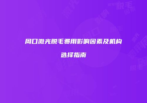 周口激光脱毛费用影响因素及机构选择指南