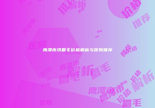 鹰潭市绣眉毛价格解析与医院推荐