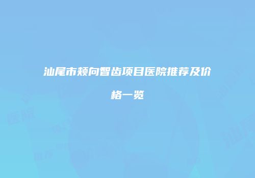 汕尾市颊向智齿项目医院推荐及价格一览