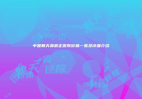 中国朝天鼻矫正医院价格一览及详细介绍