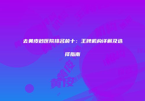 去黄皮秒医院排名前十：王牌机构详解及选择指南