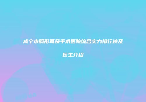 咸宁市畸形耳朵手术医院综合实力排行榜及医生介绍