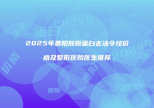 2025年贵阳胶原蛋白去法令纹价格及整形医院医生推荐
