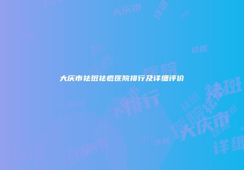 大庆市祛斑祛痘医院排行及详细评价
