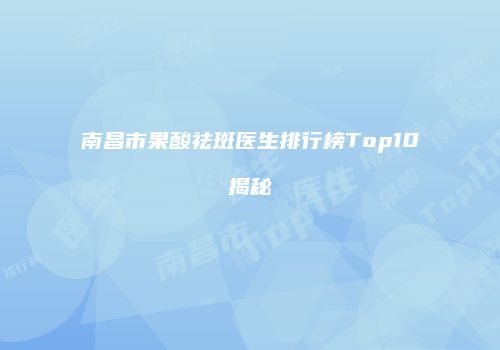 南昌市果酸祛斑医生排行榜Top10揭秘