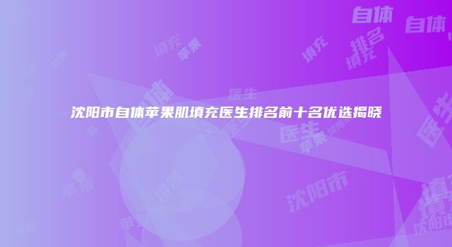 沈阳市自体苹果肌填充医生排名前十名优选揭晓