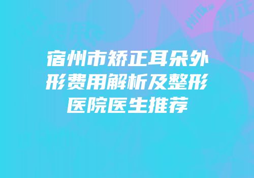 宿州市矫正耳朵外形费用解析及整形医院医生推荐