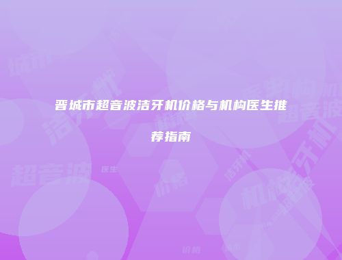 晋城市超音波洁牙机价格与机构医生推荐指南