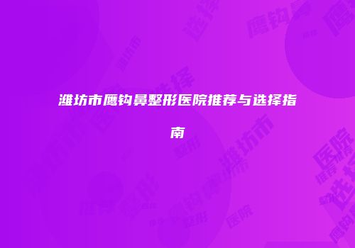 潍坊市鹰钩鼻整形医院推荐与选择指南