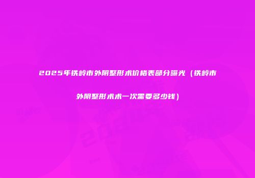 2025年铁岭市外阴整形术价格表部分曝光（铁岭市外阴整形术术一次需要多少钱）