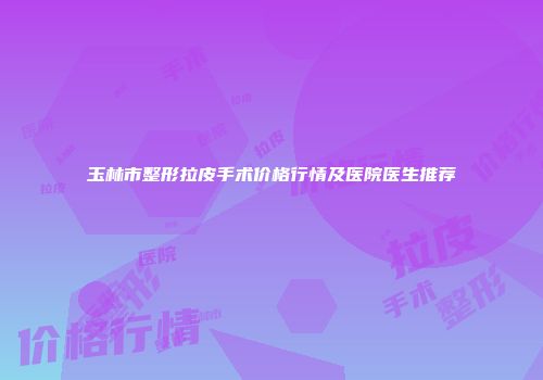 玉林市整形拉皮手术价格行情及医院医生推荐
