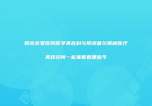 阳泉友爱医院医学美容科与阳泉首尔俪格医疗美容诊所一起来看看哪些牛