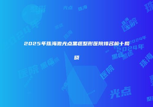 2025年珠海激光点黑痣整形医院排名前十揭晓