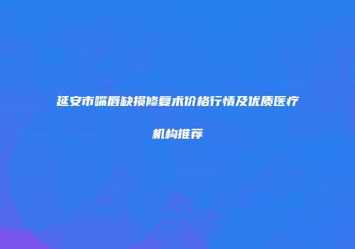 延安市嘴唇缺损修复术价格行情及优质医疗机构推荐