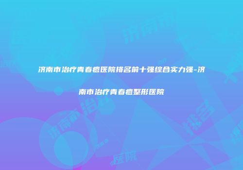 济南市治疗青春痘医院排名前十强综合实力强-济南市治疗青春痘整形医院